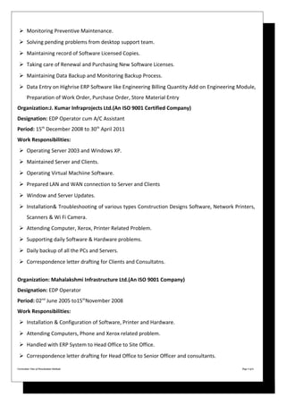 Monitoring Preventive Maintenance.
 Solving pending problems from desktop support team.
 Maintaining record of Software Licensed Copies.
 Taking care of Renewal and Purchasing New Software Licenses.
 Maintaining Data Backup and Monitoring Backup Process.
 Data Entry on Highrise ERP Software like Engineering Billing Quantity Add on Engineering Module,
Preparation of Work Order, Purchase Order, Store Material Entry
Organization:J. Kumar Infraprojects Ltd.(An ISO 9001 Certified Company)
Designation: EDP Operator cum A/C Assistant
Period: 15th
December 2008 to 30th
April 2011
Work Responsibilities:
 Operating Server 2003 and Windows XP.
 Maintained Server and Clients.
 Operating Virtual Machiine Software.
 Prepared LAN and WAN connection to Server and Clients
 Window and Server Updates.
 Installation& Troubleshooting of various types Construction Designs Software, Network Printers,
Scanners & Wi Fi Camera.
 Attending Computer, Xerox, Printer Related Problem.
 Supporting daily Software & Hardware problems.
 Daily backup of all the PCs and Servers.
 Correspondence letter drafting for Clients and Consultatns.
Organization: Mahalakshmi Infrastructure Ltd.(An ISO 9001 Company)
Designation: EDP Operator
Period: 02nd
June 2005 to15th
November 2008
Work Responsibilities:
 Installation & Configuration of Software, Printer and Hardware.
 Attending Computers, Phone and Xerox related problem.
 Handled with ERP System to Head Office to Site Office.
 Correspondence letter drafting for Head Office to Senior Officer and consultants.
Curriculum Vitae of Purushottam Ghabade Page 4 of 6
 