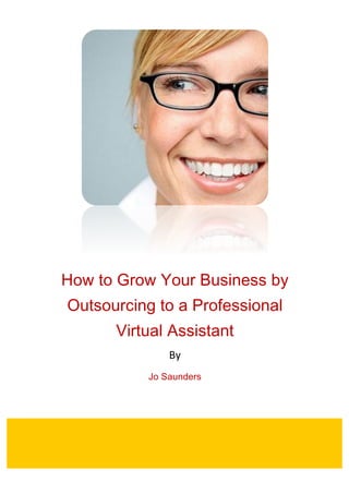  
How to Grow Your Business by
Outsourcing to a Professional
Virtual Assistant
By	
  
Jo Saunders
	
  
	
   	
  
	
  
 