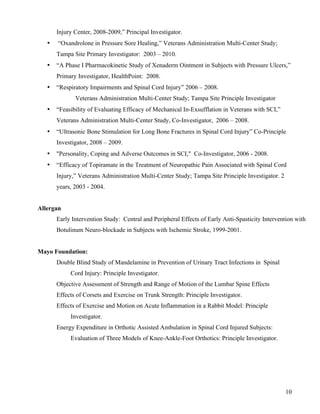 10 
Injury Center, 2008-2009,” Principal Investigator. 
• “Oxandrolone in Pressure Sore Healing,” Veterans Administration Multi-Center Study; 
Tampa Site Primary Investigator: 2003 – 2010. 
• “A Phase I Pharmacokinetic Study of Xenaderm Ointment in Subjects with Pressure Ulcers,” 
Primary Investigator, HealthPoint: 2008. 
• “Respiratory Impairments and Spinal Cord Injury” 2006 – 2008. 
Veterans Administration Multi-Center Study; Tampa Site Principle Investigator 
• “Feasibility of Evaluating Efficacy of Mechanical In-Exsufflation in Veterans with SCI,” 
Veterans Administration Multi-Center Study, Co-Investigator, 2006 – 2008. 
• “Ultrasonic Bone Stimulation for Long Bone Fractures in Spinal Cord Injury” Co-Principle 
Investigator, 2008 – 2009. 
• "Personality, Coping and Adverse Outcomes in SCI," Co-Investigator, 2006 - 2008. 
• “Efficacy of Topiramate in the Treatment of Neuropathic Pain Associated with Spinal Cord 
Injury,” Veterans Administration Multi-Center Study; Tampa Site Principle Investigator. 2 
years, 2003 - 2004. 
Allergan 
Early Intervention Study: Central and Peripheral Effects of Early Anti-Spasticity Intervention with 
Botulinum Neuro-blockade in Subjects with Ischemic Stroke, 1999-2001. 
Mayo Foundation: 
Double Blind Study of Mandelamine in Prevention of Urinary Tract Infections in Spinal 
Cord Injury: Principle Investigator. 
Objective Assessment of Strength and Range of Motion of the Lumbar Spine Effects 
Effects of Corsets and Exercise on Trunk Strength: Principle Investigator. 
Effects of Exercise and Motion on Acute Inflammation in a Rabbit Model: Principle 
Investigator. 
Energy Expenditure in Orthotic Assisted Ambulation in Spinal Cord Injured Subjects: 
Evaluation of Three Models of Knee-Ankle-Foot Orthotics: Principle Investigator. 
 