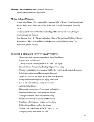 11 
Minnesota Arthritis Foundation: Principle Investigator 
Physical Management of Scleroderma. 
Medical College of Wisconsin 
Comparison of Brain Effect Measured by Functional MRI of Trigger Point Stimulation in 
Normal Subjects and Subjects with Pain Syndromes; Principle Investigator, funded by 
MCW. 
Spasticity and Hypertonia Quantification in Upper Motor Neuron Lesions; Principle 
Investigator, private funding. 
Dose-Ranging Safety & Efficacy Study of the Effect of Recombinant-Methionyl Human 
Neutrophin-3 (NT-3) on Bowel Function in Patients with Spinal Cord Injury, Co-investigator, 
private funding. 
CLINICAL & RESEARCH ACTIVITIES & INTERESTS 
* Neuroplasticity & Neuro-regeneration in Spinal Cord Injury 
* Regenerative Rehabilitation 
* Activity-Induced Neuroregeneration in Spinal Cord Injury 
* Pressure Ulcers, Prevention & Healing in Spinal Cord Injury 
* Urinary tract infections in neurogenic bladder: Prevention & Advances in Treatment 
* Rehabilitation Outcomes Management & Research 
* Spasticity, Dystonia and Motor Recovery Care & Research 
* Energy expenditure of spinal cord injury ambulation 
* Lower extremity orthotics, energy expenditure 
* Arthritis Rehabilitation 
* Diagnosis & management of musculoskeletal disorders 
* Impairment evaluation, objective measurements 
* Neurogenic bladder, rehabilitation and training 
* Intermuscular neurolysis, phenol and botulinum. 
* Intrathecal infusion pumps for pain and spasticity 
* Epidemiology of intervertebral disc disease 
* Medical Ethics: Beginning & End & Quality of Life 
* Strength quantification: trunk and limb. 
 