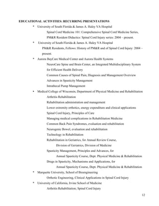 12 
EDUCATIONAL ACTIVITIES: RECURRING PRESENTATIONS 
* University of South Florida & James A. Haley VA Hospital 
Spinal Cord Medicine 101: Comprehensive Spinal Cord Medicine Series, 
PM&R Resident Didactics: Spinal Cord Injury series: 2004 – present. 
* University of South Florida & James A. Haley VA Hospital 
PM&R Residents, Fellows: History of PM&R and of Spinal Cord Injury: 2004 – 
present. 
* Aurora BayCare Medical Center and Aurora Health Systems 
NeuroCare Spine and Brain Center, an Integrated Multidisciplinary System 
for Efficient Health Delivery 
Common Causes of Spinal Pain, Diagnosis and Management Overview 
Advances in Spasticity Management 
Intrathecal Pump Management 
• Medical College of Wisconsin, Department of Physical Medicine and Rehabilitation 
Arthritis Rehabilitation 
Rehabilitation administration and management 
Lower extremity orthotics, energy expenditure and clinical applications 
Spinal Cord Injury, Principles of Care 
Managing medical complications in Rehabilitation Medicine 
Common Back Pain Syndromes, evaluation and rehabilitation 
Neurogenic Bowel, evaluation and rehabilitation 
Technology in Rehabilitation 
Rehabilitation in Geriatrics, for Annual Review Course, 
Division of Geriatrics, Division of Medicine 
Spasticity Management, Principles and Advances, for 
Annual Spasticity Course, Dept. Physical Medicine & Rehabilitation 
Drugs in Spasticity, Mechanisms and Applications, for 
Annual Spasticity Course, Dept. Physical Medicine & Rehabilitation 
* Marquette University, School of Bioengineering 
Orthotic Engineering, Clinical Applications in Spinal Cord Injury 
* University of California, Irvine School of Medicine 
Arthritis Rehabilitation; Spinal Cord Injury 
 