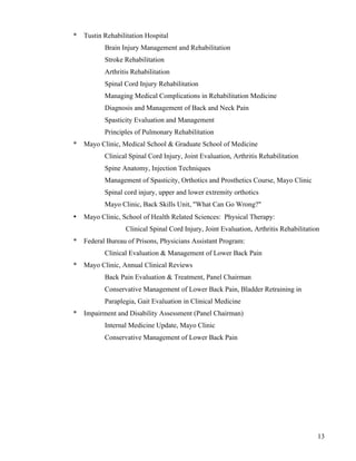 13 
* Tustin Rehabilitation Hospital 
Brain Injury Management and Rehabilitation 
Stroke Rehabilitation 
Arthritis Rehabilitation 
Spinal Cord Injury Rehabilitation 
Managing Medical Complications in Rehabilitation Medicine 
Diagnosis and Management of Back and Neck Pain 
Spasticity Evaluation and Management 
Principles of Pulmonary Rehabilitation 
* Mayo Clinic, Medical School & Graduate School of Medicine 
Clinical Spinal Cord Injury, Joint Evaluation, Arthritis Rehabilitation 
Spine Anatomy, Injection Techniques 
Management of Spasticity, Orthotics and Prosthetics Course, Mayo Clinic 
Spinal cord injury, upper and lower extremity orthotics 
Mayo Clinic, Back Skills Unit, "What Can Go Wrong?" 
• Mayo Clinic, School of Health Related Sciences: Physical Therapy: 
Clinical Spinal Cord Injury, Joint Evaluation, Arthritis Rehabilitation 
* Federal Bureau of Prisons, Physicians Assistant Program: 
Clinical Evaluation & Management of Lower Back Pain 
* Mayo Clinic, Annual Clinical Reviews 
Back Pain Evaluation & Treatment, Panel Chairman 
Conservative Management of Lower Back Pain, Bladder Retraining in 
Paraplegia, Gait Evaluation in Clinical Medicine 
* Impairment and Disability Assessment (Panel Chairman) 
Internal Medicine Update, Mayo Clinic 
Conservative Management of Lower Back Pain 
 