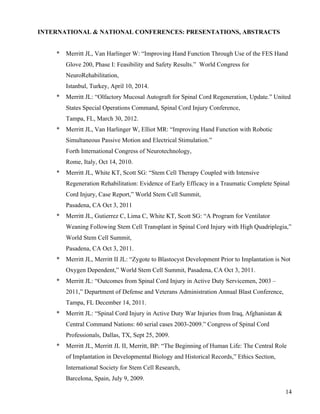 14 
INTERNATIONAL & NATIONAL CONFERENCES: PRESENTATIONS, ABSTRACTS 
* Merritt JL, Van Harlinger W: “Improving Hand Function Through Use of the FES Hand 
Glove 200, Phase I: Feasibility and Safety Results.” World Congress for 
NeuroRehabilitation, 
Istanbul, Turkey, April 10, 2014. 
* Merritt JL: “Olfactory Mucosal Autograft for Spinal Cord Regeneration, Update.” United 
States Special Operations Command, Spinal Cord Injury Conference, 
Tampa, FL, March 30, 2012. 
* Merritt JL, Van Harlinger W, Elliot MR: “Improving Hand Function with Robotic 
Simultaneous Passive Motion and Electrical Stimulation.” 
Forth International Congress of Neurotechnology, 
Rome, Italy, Oct 14, 2010. 
* Merritt JL, White KT, Scott SG: “Stem Cell Therapy Coupled with Intensive 
Regeneration Rehabilitation: Evidence of Early Efficacy in a Traumatic Complete Spinal 
Cord Injury, Case Report,” World Stem Cell Summit, 
Pasadena, CA Oct 3, 2011 
* Merritt JL, Gutierrez C, Lima C, White KT, Scott SG: “A Program for Ventilator 
Weaning Following Stem Cell Transplant in Spinal Cord Injury with High Quadriplegia,” 
World Stem Cell Summit, 
Pasadena, CA Oct 3, 2011. 
* Merritt JL, Merritt II JL: “Zygote to Blastocyst Development Prior to Implantation is Not 
Oxygen Dependent,” World Stem Cell Summit, Pasadena, CA Oct 3, 2011. 
* Merritt JL: “Outcomes from Spinal Cord Injury in Active Duty Servicemen, 2003 – 
2011,” Department of Defense and Veterans Administration Annual Blast Conference, 
Tampa, FL December 14, 2011. 
* Merritt JL: “Spinal Cord Injury in Active Duty War Injuries from Iraq, Afghanistan & 
Central Command Nations: 60 serial cases 2003-2009.” Congress of Spinal Cord 
Professionals, Dallas, TX, Sept 25, 2009. 
* Merritt JL, Merritt JL II, Merritt, BP: “The Beginning of Human Life: The Central Role 
of Implantation in Developmental Biology and Historical Records,” Ethics Section, 
International Society for Stem Cell Research, 
Barcelona, Spain, July 9, 2009. 
 