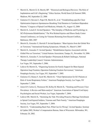 15 
* Merritt JL, Merritt JL II, Merritt, BP: “Historical and Biological Reviews: The Role of 
Implantation and Life’s Beginning,” Ethics Section, World Stem Cell Summit 2008, 
Madison, WI, September 22, 2008 
* Gutierrez CJ, Stevens C, Pope CR, Merritt JL, et al: “Trendelenburg-specific Chest 
Optimization Improves Spontaneous Breathing Trial Duration in Ventilator-Dependent 
Patients,” Congress of Spinal Cord Medicine, Orlando, FL, August 12, 2008 
* Merritt JL, Letsch E: Invited Speakers: “The Interplay of Medicine and Psychology in 
SCI-Polytrauma Rehabilitation,” The War Related Injuries and Illness Study Center 
Annual Conference, on Caring for Veterans Returning from Recent Conflicts, 
Baltimore, MD, 2007 
* Merritt JL, Gonzales Y, Herrick P: Invited Speakers: “Blast Injuries from the Global War 
on Terrorism,” International Seating Symposium, Orlando, FL, March 9, 2007 
* Merritt JL, Gonzales Y: Invited Speaker: “Rehabilitation Injuries Associated with the 
Global War on Terrorism,” United Nations Association, Tampa, FL, November 18, 2006. 
* Merritt JL, Gonzales Y, Invited Speaker: Polytrauma & Rehab Challenges, National 
Therapy Leadership Council, Veterans Administration, 
Las Vegas, NV, September 5, 2006. 
* Lafavor D, Merritt JL, “Organizing Systems for Family Support for Blast-Injured 
Operation Iraqi Freedom, Operation Enduring Freedom Servicemen,” American 
Paraplegia Society, Las Vegas, NV, September 7, 2005. 
* Gutierrez CJ, Haines F, Scott SG, Merritt JL: “Chest Optimization for SCI Patients at 
Risk of Acute Respiratory Failure,” American Paraplegia Society, Las Vegas, NV 
September 7, 2004. 
* Jonen LP, Curtiss G, Thomason SS, Kelley B, Merritt JL, “Smoking and Pressure Ulcer 
Prevalence: A Review and Meta-analysis” American Association of Spinal Cord Injury 
Psychologists and Social Worker, Las Vegas, September 7, 2004. 
* Lafavor DE, Merritt JL, “Stemming the Tide: Providing Proactive Marriage Enrichment 
to Spinal Cord Injured Soldiers, Veterans and Their Family,” American Paraplegia 
Society, Las Vegas, NV, September 7, 2004. 
* Merritt JL: “Understanding Back Pain, What Can Go Wrong”, Invited Speaker, Seminar 
& Update 2002, Worker’s Compensation Bureau, State of Wisconsin. Milwaukee, WI, 
February 28, 2002. 
 