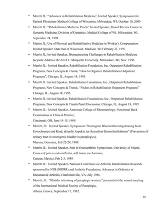 16 
* Merritt JL: “Advances in Rehabilitation Medicine’, Invited Speaker, Symposium for 
Retired Physicians-Medical College of Wisconsin, Milwaukee, WI, October 10, 2000 
• Merritt JL: “Rehabilitation Medicine Pearls” Invited Speaker, Board Review Course in 
Geriatric Medicine, Division of Geriatrics, Medical College of WI, Milwaukee, WI, 
September 24, 1998. 
* Merritt JL: Use of Physical and Rehabilitative Medicine in Worker’s Compensation 
Invited Speaker, State Bar of Wisconsin, Madison, WI February 21, 1997. 
• Merritt JL: Invited Speaker, Bioengineering Challenges in Rehabilitation Medicine 
Keynote Address: REALITY, Marquette University, Milwaukee, WI, Nov. 1996. 
• Merritt JL: Invited Speaker, Rehabilitation Foundation, Inc. Outpatient Rehabilitation 
Programs, New Concepts & Trends, "How to Organize Rehabilitation Outpatient 
Programs", Chicago, IL, August 18, 1995. 
• Merritt JL: Invited Speaker, Rehabilitation Foundation, Inc., Outpatient Rehabilitation 
Programs, New Concepts & Trends, “Niches in Rehabilitation Outpatient Programs” 
Chicago, IL, August 18, 1995. 
• Merritt JL: Invited Speaker, Rehabilitation Foundations, Inc., Outpatient Rehabilitation 
Programs, New Concepts & Trends Panel Discussion, Chicago, IL, August 18, 1995 
* Merritt JL: Invited Speaker, American College of Rheumatology, Functional Back 
Examination in Clinical Practice, 
Cincinnati, OH, June 14-15, 1989. 
* Merritt, JL: Invited Speaker, Symposium "Neurogene Blasenentleerungstrorung beim 
Erwachsenen und Kind; aktuelle Aspekte zur Sexualitat Querschnittlahmter" (Prevention of 
urinary tract in neurogenic bladder in paraplegics), 
Murnau, Germany, Feb 22-24, 1989. 
* Merritt JL: Invited Speaker, Pain in Osteoarthritis Symposium, University of Miami, 
Causes of pain in osteoarthritis, soft tissue mechanisms, 
Cancun, Mexico, Feb 2-3, 1989. 
* Merritt JL: Invited Speaker, National Conference on Arthritic Rehabilitation Research, 
sponsored by NIH (NIDRR) and Arthritis Foundation, Advances in Orthotics in 
Rheumatoid Arthritis, Charlottesville, VA, July 1986. 
* Merritt, JL: “Bladder retraining of paraplegic women,” presented at the annual meeting 
of the International Medical Society of Paraplegia, 
Athens, Greece, September 17, 1982. 
 
