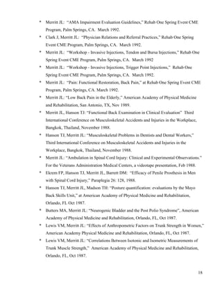 * Merritt JL: “AMA Impairment Evaluation Guidelines,” Rehab One Spring Event CME 
18 
Program, Palm Springs, CA. March 1992. 
* Clark J, Merritt JL: “Physician Relations and Referral Practices,” Rehab One Spring 
Event CME Program, Palm Springs, CA. March 1992. 
* Merritt JL: “Workshop - Invasive Injections, Tendon and Bursa Injections,” Rehab One 
Spring Event CME Program, Palm Springs, CA. March 1992 
* Merritt JL: “Workshop - Invasive Injections, Trigger Point Injections,” Rehab One 
Spring Event CME Program, Palm Springs, CA. March 1992. 
* Merritt JL: “Pain: Functional Restoration, Back Pain,” at Rehab One Spring Event CME 
Program, Palm Springs, CA. March 1992. 
* Merritt JL: “Low Back Pain in the Elderly,” American Academy of Physical Medicine 
and Rehabilitation, San Antonio, TX, Nov 1989. 
* Merritt JL, Hanson TJ: “Functional Back Examination in Clinical Evaluation” Third 
International Conference on Musculoskeletal Accidents and Injuries in the Workplace, 
Bangkok, Thailand, November 1988. 
* Hanson TJ, Merritt JL: “Musculoskeletal Problems in Dentists and Dental Workers,” 
Third International Conference on Musculoskeletal Accidents and Injuries in the 
Workplace, Bangkok, Thailand, November 1988. 
* Merritt JL: “Ambulation in Spinal Cord Injury: Clinical and Experimental Observations.” 
For the Veterans Administration Medical Centers, a videotape presentation, Feb 1988. 
* Ekrem FP, Hanson TJ, Merritt JL, Barrett DM: “Efficacy of Penile Prosthesis in Men 
with Spinal Cord Injury,” Paraplegia 26: 128, 1988. 
* Hanson TJ, Merritt JL, Madson TH: “Posture quantification: evaluations by the Mayo 
Back Skills Unit,” at American Academy of Physical Medicine and Rehabilitation, 
Orlando, FL Oct 1987. 
* Butters MA, Merritt JL: “Neurogenic Bladder and the Post Polio Syndrome”, American 
Academy of Physical Medicine and Rehabilitation, Orlando, FL, Oct 1987. 
* Lewis VM, Merritt JL: “Effects of Anthropometric Factors on Trunk Strength in Women,” 
American Academy Physical Medicine and Rehabilitation, Orlando, FL, Oct 1987. 
* Lewis VM, Merritt JL: “Correlations Between Isotonic and Isometric Measurements of 
Trunk Muscle Strength,” American Academy of Physical Medicine and Rehabilitation, 
Orlando, FL, Oct 1987. 
 