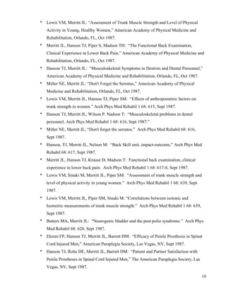 19 
* Lewis VM, Merritt JL: “Assessment of Trunk Muscle Strength and Level of Physical 
Activity in Young, Healthy Women,” American Academy of Physical Medicine and 
Rehabilitation, Orlando, FL, Oct 1987. 
* Merritt JL, Hanson TJ, Piper S, Madson TH: “The Functional Back Examination, 
Clinical Experience in Lower Back Pain,” American Academy of Physical Medicine and 
Rehabilitation, Orlando, FL, Oct 1987. 
* Hanson TJ, Merritt JL: “Musculoskeletal Symptoms in Dentists and Dental Personnel,” 
American Academy of Physical Medicine and Rehabilitation, Orlando, FL, Oct 1987. 
* Miller NE, Merritt JL: “Don't Forget the Serratus,” American Academy of Physical 
Medicine and Rehabilitation, Orlando, FL, Oct 1987. 
* Lewis VM, Merritt JL, Hanson TJ, Piper SM: “Effects of anthropometric factors on 
trunk strength in women.” Arch Phys Med Rehabil 1 68: 615, Sept 1987. 
* Hanson TJ, Merritt JL, Wilson P. Nadson T: “Musculoskeletal problems in dental 
personnel. Arch Phys Med Rehabil 1 68: 616, Sept 1987.” 
* Miller NE, Merritt JL, “Don't forget the serratus.” Arch Phys Med Rehabil 68: 616, 
Sept 1987. 
* Hanson, TJ, Merritt JL, Nelson M: “Back Skill unit, impact-outcome,” Arch Phys Med 
Rehabil 68: 617, Sept 1987. 
* Merritt JL, Hanson TJ, Krause D, Madson T: Functional back examination, clinical 
experience in lower back pain: Arch Phys Med Rehabil 1 68: 617-8, Sept 1987. 
* Lewis VM, Sinaki M, Merritt JL, Piper SM: “Assessment of trunk muscle strength and 
level of physical activity in young women.” Arch Phys Med Rehabil 1 68: 639, Sept 
1987. 
* Lewis VM, Merritt JL, Piper SM, Sinaki M: “Correlations between isotonic and 
Isometric measurements of trunk muscle strength.” Arch Phys Med Rehabil 1 68: 639, 
Sept 1987. 
* Butters MA, Merritt JL: “Neurogenic bladder and the post polio syndrome.” Arch Phys 
Med Rehabil 68: 620, Sept 1987. 
* Ekrem FP, Hanson TJ, Merritt JL, Barrett DM: “Efficacy of Penile Prosthesis in Spinal 
Cord Injured Men,” American Paraplegia Society, Las Vegas, NV, Sept 1987. 
* Hanson TJ, Rohe DE, Merritt JL, Barrett DM: “Patient and Partner Satisfaction with 
Penile Prostheses in Spinal Cord Injured Men,” The American Paraplegia Society, Las 
Vegas, NV, Sept 1987. 
 