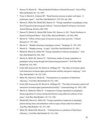 * Hanson TJ, Merritt JL: “Musculoskeletal Problems in Dental Personnel,” Arch of Phys 
20 
Med and Rehabil, 68: 116, 1987. 
* Viera A, Merritt JL, Erickson RP: “Renal function outcome in spinal cord injury: A 
preliminary report.” Arch Phys Med Rehabil 67: 257-259, Apr 1986. 
* Merritt JL, Miller NE, Merkel KD, Hanson TJ: “Energy expenditure in paraplegics using 
Scott-Craig and reciprocating gait orthoses,” American Spinal Cord Injury Association 
Annual Meeting, Houston, Mar 1984. 
* Hanson TJ, Merritt JL, Barrett DM, Furlow WL, Benson, Jr., RC: “Penile Prostheses in 
Spinal Cord Injured Males,” Arch of Phys Med and Rehabil 1, 65: 649, 1984. 
* Merritt JL: “Effects of three types of exercise on acute urate synovitis,” Clinical 
Research 31: 157, 1983. 
* Merritt JL: “Bladder retraining of paraplegic women,” Paraplegia 21: 185, 1983. 
* Merritt JL: “Bladder training - A reply,” Arch Phys Med Rehabil 64: 92, 1983. 
* Merkel K, Merritt JL, Miller NE: “Energy expenditure in thoracic paraplegics,” Arch 
Phys Med Rehabil 64: 498, 1983. 
* Merritt JL, Miller NE, Hanson TJ: “Preliminary studies of energy expenditure in 
paraplegics using swing-through and reciprocating gait patterns.” Arch Phys Med 
Rehabil 64: 510, 1983. 
* Fealey RD, Szurszewski JH, Merritt JL, DiMagno EP: “The effect of traumatic spinal 
cord transection on human upper gastrointestinal mobility and gastric emptying,” Arch 
Phys Med Rehabil 1 64: 519, 1983. 
* Miller NE, Merritt JL, Merkel K: “Training braces as a predictor of fitted brace 
efficiency,” Arch Phys Med Rehabil 64: 523, 1983. 
* Fealey RD, Szurszewski JH, Merritt JL, DiMagno EP: “The effect of traumatic spinal cord 
transection on human upper gastrointestinal motility,” Gastroenterology 82: 1053, 1982. 
* Merritt JL, Merkel K, Miller N: “Comparison of energy expenditure in paraplegics 
during negotiation of various architectural barriers using ankle foot orthoses of tow 
types,” Arch Phys Med Rehabil 1 62: 512, 1981. 
* Merkel KD, Merritt JL, Miller NE: “Energy expenditure comparison in paraplegic 
patients during stance and ambulation with two types of knee ankle foot orthoses.” 
Arch Phys Med Rehabil 1 62: 513, 1981. 
* Miller NE, Merkel KD, Merritt JL: “Training braces as a predictor of fitted brace 
efficiency,” Arch Phys Med Rehabil 62: 514, 1981. 
 