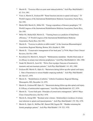 * Merritt JL: “Exercise effect on acute urate induced arthritis,” Arch Phys Med Rehabil 1 
21 
62: 514, 1981. 
* Viera A, Merritt JL, Erickson RP: “Renal function outcome in spinal cord injury,” IV 
World Congress of the International Rehabilitation Medicine Association, Puerto Rico, 
Oct 1981. 
* Merkel KD, Merritt JL, Miller NE: “Energy expenditure of thoracic paraplegics,” IV 
World Congress of the International Rehabilitation Medicine Association, Puerto Rico, 
Oct 1981. 
* Miller NE, Merkel KD, Merritt JL: “Training braces as a predictor of fitted brace 
efficiency,” IV World Congress of the International Rehabilitation Medicine 
Association, Puerto Rico, Oct 1981. 
* Merritt JL: “Exercise in arthritis in rabbit model,” At the American Rheumatological 
Association, Regional Meeting, Boston, MA, October 8, 1980. 
* Merritt JL: “Conservative management of low back pain,” p 79-84, Mayo Clinic Clinical 
Reviews, Oct-Nov 1980. 
* Kevorkian CG, Merritt JL, Ilstrup D: “Methenamine mandelate: Double blind study of 
its efficacy in urinary tract infection prophylaxis,” Arch Phys Med Rehabil 61: 486, 1980. 
* Sinaki M, Merritt JL, Scott SG: “Pelvic floor myalgia: Outcome of treatment in 
traumatic and non-traumatic patients,” Arch Phys Med Rehabil 1 61: 491, 1980. 
* Erickson RP, Merritt JL, Opitz JL: “Bacteriuria during follow-up after spinal cord injury. 
1. Rate of bacteriuria in various bladder emptying methods,” Arch Phys Med Rehabil 
60: 526-527, 1979. 
* Merritt JL: “Rehabilitation of arthritis,” Arthritis Foundation, Regional Meeting, 
Minneapolis, MN, December 14, 1979. 
* Merritt JL, Erickson RP, Opitz JL: “ Bacteriuria during follow-up after spinal cord injury. 
II. Efficacy of antimicrobial suppressants,” Arch Phys Med Rehabil 60: 527, 1979. 
* Merritt JL: “Lower back pain: Principles of conservative management,” p60-61 Mayo 
Clinic Clinical Reviews, Oct-Nov 1978. 
* Merritt JL, Ilstrup DM: “Residual urine volumes: Relationship to incidence of urinary 
tract infection in spinal cord injured patients,” Arch Phys Med Rehabil 1 59: 556, 1978. 
* Merritt JL, Opitz JL, McPhee MC, Barrett DM, Segura JW: “Bladder retraining the 
female paraplegic patient,” Arch Phys Med Rehabil 1 59: 523, 1978. 
 