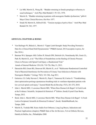 22 
* Lie MR, Merritt JL, Wang JK: “Bladder retraining in female paraplegics refractory to 
usual techniques,” Arch Phys Med Rehabil 1 59: 523, 1978. 
* Merritt JL: “Bladder retraining in patients with neurogenic bladder dysfunction,” p60-61 
Mayo Clinic Clinical Reviews, Oct-Nov 1977. 
* Sinaki M, Merritt JL, Stillwell GK: “Tension myalgia of pelvic floor,” Arch Phys Med 
Rehabil 58: 543, 1977. 
ARTICLES, CHAPTERS & BOOKS 
* Van Harlinger W, Blalock L, Merritt J: “Upper Limb Strength: Study Providing Normative 
Data for a Clinical Hand Held Dynamometer.” PM&R Journal, 2014 (accepted, in press, for 
Dec 2014.) 
* Bauman WA, Spungen AM, Collins JF, Raisch DW, Deitrick GA, Nemchausky BA, Goetz LL, 
Park JS, Merritt JL, et al: “The Effect of Oxandrolone on the Healing of Chronic Pressure 
Ulcers in Persons with Spinal Cord Injury: a Randomized Trial.” 
Annals of Internal Medicine 158 (10): 718-726, May 21, 2013. 
* Darouiche RO, Green BG, Donovan SH, Merritt JL, et al: “Multicenter Randomized Controlled 
Trial of Bacterial Interference for Prevention of Urinary Tract Infection in Patients with 
Neurogenic Bladder,” Urology 78(2): 341-346, Aug 2011. 
* Gutierrez, CJ, Cathy Stevens C, Merritt JL, Pope C, Tanasescu M, Curtiss G: “Trendelenburg 
chest optimization prolongs spontaneous breathing trials in ventilator-dependent patients with 
low cervical spinal cord injury,” Journal Rehab Res & Develop. 47(3), 261-272, 2010. 
* John L. Merritt MD; J. Lawrence Merritt MD ,“When Does Human Life Begin? A Fresh Look 
at the Evidence: Scientific, Scriptural & Historical. 4rd Edition. (book) Crystal Clear Books, 
Tampa, 2012. 
* Book: John L. Merritt MD; J. Lawrence Merritt MD, ‘When Does Human Life Begin? A Fresh 
Look at Scriptural, Scientific & Historical Evidence”. (book) RehabMedSouth, Inc. 
Tampa, 2009. 
* Merritt JL, Yoshida MK: Knee-Ankle-Foot Orthoses, Long Leg Braces, Indications and 
Practical Applications (chapter), PM&R State of the Art Reviews, Vol on Orthotic Devices, 
Hanlely & Belfus, Inc., Philadelphia 2000 
 
