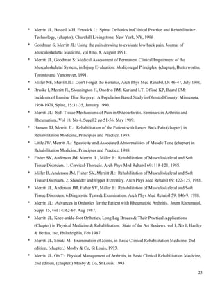 23 
* Merritt JL, Bussell MH, Fenwick L: Spinal Orthotics in Clinical Practice and Rehabilitative 
Technology, (chapter), Churchill Livingstone, New York, NY, 1996 
* Goodman S, Merritt JL: Using the pain drawing to evaluate low back pain, Journal of 
Musculoskeletal Medicine, vol 8 no. 8, August 1991. 
* Merritt JL, Goodman S: Medical Assessment of Permanent Clinical Impairment of the 
Musculoskeletal System, in Injury Evaluation: Medicolegal Principles, (chapter), Butterworths, 
Toronto and Vancouver, 1991. 
* Miller NE, Merritt JL: Don't Forget the Serratus, Arch Phys Med Rehabil,13: 46-47, July 1990. 
* Bruske I, Merritt JL, Stonnington H, Onofrio BM, Kurland LT, Offord KP, Beard CM: 
Incidents of Lumbar Disc Surgery: A Population Based Study in Olmsted County, Minnesota, 
1950-1979, Spine, 15:31-35, January 1990. 
* Merritt JL: Soft Tissue Mechanisms of Pain in Osteoarthritis. Seminars in Arthritis and 
Rheumatism, Vol 18, No 4, Suppl 2 pp 51-56, May 1989. 
* Hanson TJ, Merritt JL: Rehabilitation of the Patient with Lower Back Pain (chapter) in 
Rehabilitation Medicine, Principles and Practice, 1988. 
* Little JW, Merritt JL: Spasticity and Associated Abnormalities of Muscle Tone (chapter) in 
Rehabilitation Medicine, Principles and Practice, 1988. 
* Fisher SV, Anderson JM, Merritt JL, Miller B: Rehabilitation of Musculoskeletal and Soft 
Tissue Disorders. 1. Cervical-Thoracic. Arch Phys Med Rehabil 69: 118-121, 1988. 
* Miller B, Anderson JM, Fisher SV, Merritt JL: Rehabilitation of Musculoskeletal and Soft 
Tissue Disorders. 2. Shoulder and Upper Extremity. Arch Phys Med Rehabil 69: 122-125, 1988. 
* Merritt JL, Anderson JM, Fisher SV, Miller B: Rehabilitation of Musculoskeletal and Soft 
Tissue Disorders. 6.Diagnostic Tests & Examination. Arch Phys Med Rehabil 59: 146-9. 1988. 
* Merritt JL: Advances in Orthotics for the Patient with Rheumatoid Arthritis. Journ Rheumatol, 
Suppl 15, vol 14: 62-67, Aug 1987. 
* Merritt JL, Knee-ankle-foot Orthotics, Long Leg Braces & Their Practical Applications 
(Chapter) in Physical Medicine & Rehabilitation: State of the Art Reviews. vol 1, No 1, Hanley 
& Belfus, Inc, Philadelphia, Feb 1987. 
* Merritt JL, Sinaki M: Examination of Joints, in Basic Clinical Rehabilitation Medicine, 2nd 
edition, (chapter,) Mosby & Co, St Louis, 1993. 
* Merritt JL, Oh T: Physical Management of Arthritis, in Basic Clinical Rehabilitation Medicine, 
2nd edition, (chapter,) Mosby & Co, St Louis, 1993 
 
