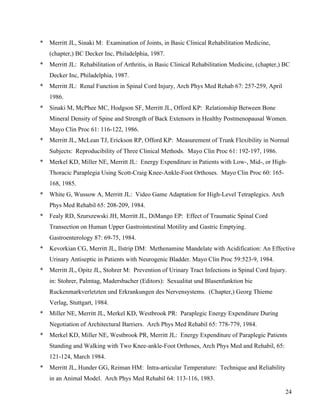 24 
* Merritt JL, Sinaki M: Examination of Joints, in Basic Clinical Rehabilitation Medicine, 
(chapter,) BC Decker Inc, Philadelphia, 1987. 
* Merritt JL: Rehabilitation of Arthritis, in Basic Clinical Rehabilitation Medicine, (chapter,) BC 
Decker Inc, Philadelphia, 1987. 
* Merritt JL: Renal Function in Spinal Cord Injury, Arch Phys Med Rehab 67: 257-259, April 
1986. 
* Sinaki M, McPhee MC, Hodgson SF, Merritt JL, Offord KP: Relationship Between Bone 
Mineral Density of Spine and Strength of Back Extensors in Healthy Postmenopausal Women. 
Mayo Clin Proc 61: 116-122, 1986. 
* Merritt JL, McLean TJ, Erickson RP, Offord KP: Measurement of Trunk Flexibility in Normal 
Subjects: Reproducibility of Three Clinical Methods. Mayo Clin Proc 61: 192-197, 1986. 
* Merkel KD, Miller NE, Merritt JL: Energy Expenditure in Patients with Low-, Mid-, or High- 
Thoracic Paraplegia Using Scott-Craig Knee-Ankle-Foot Orthoses. Mayo Clin Proc 60: 165- 
168, 1985. 
* White G, Wussow A, Merritt JL: Video Game Adaptation for High-Level Tetraplegics. Arch 
Phys Med Rehabil 65: 208-209, 1984. 
* Fealy RD, Szurszewski JH, Merritt JL, DiMango EP: Effect of Traumatic Spinal Cord 
Transection on Human Upper Gastrointestinal Motility and Gastric Emptying. 
Gastroenterology 87: 69-75, 1984. 
* Kevorkian CG, Merritt JL, Ilstrip DM: Methenamine Mandelate with Acidification: An Effective 
Urinary Antiseptic in Patients with Neurogenic Bladder. Mayo Clin Proc 59:523-9, 1984. 
* Merritt JL, Opitz JL, Stohrer M: Prevention of Urinary Tract Infections in Spinal Cord Injury. 
in: Stohrer, Palmtag, Madersbacher (Editors): Sexualitat und Blasenfunktion bie 
Ruckenmarkverletzten und Erkrankungen des Nervensystems. (Chapter,) Georg Thieme 
Verlag, Stuttgart, 1984. 
* Miller NE, Merritt JL, Merkel KD, Westbrook PR: Paraplegic Energy Expenditure During 
Negotiation of Architectural Barriers. Arch Phys Med Rehabil 65: 778-779, 1984. 
* Merkel KD, Miller NE, Westbrook PR, Merritt JL: Energy Expenditure of Paraplegic Patients 
Standing and Walking with Two Knee-ankle-Foot Orthoses, Arch Phys Med and Rehabil, 65: 
121-124, March 1984. 
* Merritt JL, Hunder GG, Reiman HM: Intra-articular Temperature: Technique and Reliability 
in an Animal Model. Arch Phys Med Rehabil 64: 113-116, 1983. 
 