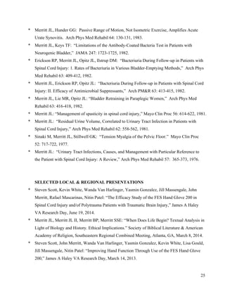 25 
* Merritt JL, Hunder GG: Passive Range of Motion, Not Isometric Exercise, Amplifies Acute 
Urate Synovitis. Arch Phys Med Rehabil 64: 130-131, 1983. 
* Merritt JL, Keys TF: “Limitations of the Antibody-Coated Bacteria Test in Patients with 
Neurogenic Bladder,” JAMA 247: 1723-1725, 1982. 
* Erickson RP, Merritt JL, Opitz JL, Ilstrup DM: “Bacteriuria During Follow-up in Patients with 
Spinal Cord Injury: 1. Rates of Bacteriuria in Various Bladder-Emptying Methods,” Arch Phys 
Med Rehabil 63: 409-412, 1982. 
* Merritt JL, Erickson RP, Opitz JL: “Bacteriuria During Follow-up in Patients with Spinal Cord 
Injury: II. Efficacy of Antimicrobial Suppressants,” Arch PM&R 63: 413-415, 1982. 
* Merritt JL, Lie MR, Opitz JL: “Bladder Retraining in Paraplegic Women,” Arch Phys Med 
Rehabil 63: 416-418, 1982. 
* Merritt JL: “Management of spasticity in spinal cord injury,” Mayo Clin Proc 56: 614-622, 1981. 
* Merritt JL: “Residual Urine Volume, Correlated to Urinary Tract Infection in Patients with 
Spinal Cord Injury,” Arch Phys Med Rehabil 62: 558-562, 1981. 
* Sinaki M, Merritt JL, Stillwell GK: “Tension Myalgia of the Pelvic Floor.” Mayo Clin Proc 
52: 717-722, 1977. 
* Merritt JL: “Urinary Tract Infections, Causes, and Management with Particular Reference to 
the Patient with Spinal Cord Injury: A Review,” Arch Phys Med Rehabil 57: 365-373, 1976. 
SELECTED LOCAL & REGIONAL PRESENTATIONS 
* Steven Scott, Kevin White, Wanda Van Harlinger, Yasmin Gonzalez, Jill Massengale, John 
Merritt, Rafael Mascarinas, Nitin Patel: “The Efficacy Study of the FES Hand Glove 200 in 
Spinal Cord Injury and/of Polytrauma Patients with Traumatic Brain Injury,” James A Haley 
VA Research Day, June 19, 2014. 
* Merritt JL, Merritt JL II, Merritt BP, Merritt SSE: “When Does Life Begin? Textual Analysis in 
Light of Biology and History. Ethical Implications.” Society of Biblical Literature & American 
Academy of Religion, Southeastern Regional Combined Meeting, Atlanta, GA, March 8, 2014. 
* Steven Scott, John Merritt, Wanda Van Harlinger, Yasmin Gonzalez, Kevin White, Lisa Gould, 
Jill Massengale, Nitin Patel: “Improving Hand Function Through Use of the FES Hand Glove 
200,” James A Haley VA Research Day, March 14, 2013. 
 