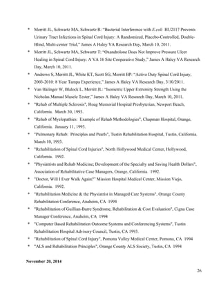 26 
* Merritt JL, Schwartz MA, Schwartz R: “Bacterial Interference with E.coli HU2117 Prevents 
Urinary Tract Infections in Spinal Cord Injury: A Randomized, Placebo-Controlled, Double- 
Blind, Multi-center Trial,” James A Haley VA Research Day, March 10, 2011. 
* Merritt JL, Schwartz MA, Schwartz T: “Oxandrolone Does Not Improve Pressure Ulcer 
Healing in Spinal Cord Injury: A VA 16 Site Cooperative Study,” James A Haley VA Research 
Day, March 10, 2011. 
* Andrews S, Merritt JL, White KT, Scott SG, Merritt BP: “Active Duty Spinal Cord Injury, 
2003-2010: 8 Year Tampa Experience,” James A Haley VA Research Day, 3/10/2011. 
* Van Halinger W, Blalock L, Merritt JL: “Isometric Upper Extremity Strength Using the 
Nicholas Manual Muscle Tester,” James A Haley VA Research Day, March 10, 2011. 
* "Rehab of Multiple Sclerosis", Hoag Memorial Hospital Presbyterian, Newport Beach, 
California. March 30, 1993. 
* "Rehab of Myelopathies: Example of Rehab Methodologies", Chapman Hospital, Orange, 
California. January 11, 1993. 
* "Pulmonary Rehab: Principles and Pearls", Tustin Rehabilitation Hospital, Tustin, California. 
March 10, 1993. 
* "Rehabilitation of Spinal Cord Injuries", North Hollywood Medical Center, Hollywood, 
California. 1992. 
* "Physiatrists and Rehab Medicine; Development of the Specialty and Saving Health Dollars", 
Association of Rehabilitative Case Managers, Orange, California. 1992. 
* "Doctor, Will I Ever Walk Again?” Mission Hospital Medical Center, Mission Viejo, 
California. 1992. 
* "Rehabilitation Medicine & the Physiatrist in Managed Care Systems", Orange County 
Rehabilitation Conference, Anaheim, CA 1994 
* "Rehabilitation of Guillian-Barre Syndrome, Rehabilitation & Cost Evaluation", Cigna Case 
Manager Conference, Anaheim, CA 1994 
* "Computer Based Rehabilitation Outcome Systems and Conferencing Systems", Tustin 
Rehabilitation Hospital Advisory Council, Tustin, CA 1993. 
* "Rehabilitation of Spinal Cord Injury", Pomona Valley Medical Center, Pomona, CA 1994 
* "ALS and Rehabilitation Principles", Orange County ALS Society, Tustin, CA 1994 
November 20, 2014 
