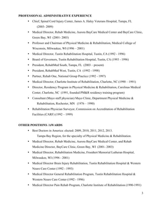 3 
PROFESSIONAL ADMINISTRATIVE EXPERIENCE 
• Chief, Spinal Cord Injury Center, James A. Haley Veterans Hospital, Tampa, FL 
(2003- 2009) 
• Medical Director, Rehab Medicine, Aurora BayCare Medical Center and BayCare Clinic, 
Green Bay, WI (2001- 2003) 
• Professor and Chairman of Physical Medicine & Rehabilitation, Medical College of 
Wisconsin, Milwaukee, WI (1996 – 2001) 
• Medical Director, Tustin Rehabilitation Hospital, Tustin, CA (1992 - 1996) 
• Board of Governors, Tustin Rehabilitation Hospital, Tustin, CA (1993 - 1996) 
• President, RehabMed South, Tampa, FL (2003 – present) 
• President, RehabMed West, Tustin, CA (1992 - 1998) 
• Partner, Rehab One, National Group Practice (1992 - 1997) 
• Medical Director, Charlotte Institute of Rehabilitation, Charlotte, NC (1990 – 1991) 
• Director, Residency Program in Physical Medicine & Rehabilitation, Carolinas Medical 
Center, Charlotte, NC (1991, founded PM&R residency training program) 
• Consultant (Mayo staff physician) Mayo Clinic, Department Physical Medicine & 
Rehabilitation, Rochester, MN (1976 – 1990) 
• Rehabilitation Physician Surveyor, Commission on Accreditation of Rehabilitation 
Facilities (CARF) (1992 – 1999) 
OTHER POSITIONS /AWARDS 
• Best Doctors in America: elected: 2009, 2010, 2011, 2012, 2013. 
Tampa Bay Region, for the specialty of Physical Medicine & Rehabilitation. 
• Medical Director, Rehab Medicine, Aurora BayCare Medical Center, and Rehab 
Medicine Director, BayCare Clinic, Green Bay, WI (2001- 2003) 
• Medical Director, Rehabilitation Medicine, Froedtert Memorial Lutheran Hospital, 
Milwaukee, WI (1996 - 2001) 
• Medical Director Brain Injury Rehabilitation, Tustin Rehabilitation Hospital & Western 
Neuro Care Center (1992 - 1993) 
• Medical Director General Rehabilitation Program, Tustin Rehabilitation Hospital & 
Western Neuro Care Center (1992 - 1996) 
• Medical Director Pain Rehab Program, Charlotte Institute of Rehabilitation (1990-1991) 
 