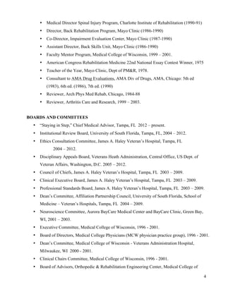 4 
• Medical Director Spinal Injury Program, Charlotte Institute of Rehabilitation (1990-91) 
• Director, Back Rehabilitation Program, Mayo Clinic (1986-1990) 
• Co-Director, Impairment Evaluation Center, Mayo Clinic (1987-1990) 
• Assistant Director, Back Skills Unit, Mayo Clinic (1986-1990) 
• Faculty Mentor Program, Medical College of Wisconsin, 1999 – 2001. 
• American Congress Rehabilitation Medicine 22nd National Essay Contest Winner, 1975 
• Teacher of the Year, Mayo Clinic, Dept of PM&R, 1978. 
• Consultant to AMA Drug Evaluations, AMA Div of Drugs, AMA, Chicago: 5th ed 
(1983), 6th ed. (1986), 7th ed. (1990) 
• Reviewer, Arch Phys Med Rehab, Chicago, 1984-88 
• Reviewer, Arthritis Care and Research, 1999 – 2003. 
BOARDS AND COMMITTEES 
• “Staying in Step,” Chief Medical Advisor, Tampa, FL 2012 – present. 
• Institutional Review Board, University of South Florida, Tampa, FL, 2004 – 2012. 
• Ethics Consultation Committee, James A. Haley Veteran’s Hospital, Tampa, FL 
2004 – 2012. 
• Disciplinary Appeals Board, Veterans Heath Administration, Central Office, US Dept. of 
Veteran Affairs, Washington, D.C. 2005 – 2012. 
• Council of Chiefs, James A. Haley Veteran’s Hospital, Tampa, FL 2003 – 2009. 
• Clinical Executive Board, James A. Haley Veteran’s Hospital, Tampa, FL 2003 – 2009. 
• Professional Standards Board, James A. Haley Veteran’s Hospital, Tampa, FL 2003 – 2009. 
• Dean’s Committee, Affiliation Partnership Council, University of South Florida, School of 
Medicine – Veteran’s Hospitals, Tampa, FL 2004 – 2009. 
• Neuroscience Committee, Aurora BayCare Medical Center and BayCare Clinic, Green Bay, 
WI, 2001 – 2003. 
• Executive Committee, Medical College of Wisconsin, 1996 - 2001. 
• Board of Directors, Medical College Physicians (MCW physician practice group), 1996 - 2001. 
• Dean’s Committee, Medical College of Wisconsin - Veterans Administration Hospital, 
Milwaukee, WI 2000 - 2001. 
• Clinical Chairs Committee, Medical College of Wisconsin, 1996 - 2001. 
• Board of Advisors, Orthopedic & Rehabilitation Engineering Center, Medical College of 
 