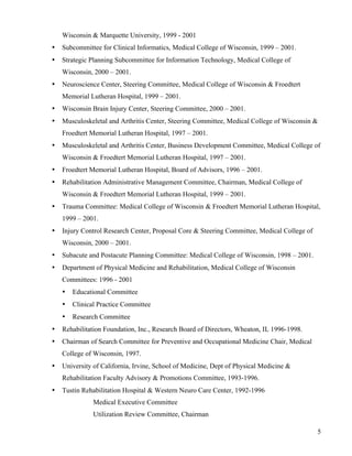 5 
Wisconsin & Marquette University, 1999 - 2001 
• Subcommittee for Clinical Informatics, Medical College of Wisconsin, 1999 – 2001. 
• Strategic Planning Subcommittee for Information Technology, Medical College of 
Wisconsin, 2000 – 2001. 
• Neuroscience Center, Steering Committee, Medical College of Wisconsin & Froedtert 
Memorial Lutheran Hospital, 1999 – 2001. 
• Wisconsin Brain Injury Center, Steering Committee, 2000 – 2001. 
• Musculoskeletal and Arthritis Center, Steering Committee, Medical College of Wisconsin & 
Froedtert Memorial Lutheran Hospital, 1997 – 2001. 
• Musculoskeletal and Arthritis Center, Business Development Committee, Medical College of 
Wisconsin & Froedtert Memorial Lutheran Hospital, 1997 – 2001. 
• Froedtert Memorial Lutheran Hospital, Board of Advisors, 1996 – 2001. 
• Rehabilitation Administrative Management Committee, Chairman, Medical College of 
Wisconsin & Froedtert Memorial Lutheran Hospital, 1999 – 2001. 
• Trauma Committee: Medical College of Wisconsin & Froedtert Memorial Lutheran Hospital, 
1999 – 2001. 
• Injury Control Research Center, Proposal Core & Steering Committee, Medical College of 
Wisconsin, 2000 – 2001. 
• Subacute and Postacute Planning Committee: Medical College of Wisconsin, 1998 – 2001. 
• Department of Physical Medicine and Rehabilitation, Medical College of Wisconsin 
Committees: 1996 - 2001 
• Educational Committee 
• Clinical Practice Committee 
• Research Committee 
• Rehabilitation Foundation, Inc., Research Board of Directors, Wheaton, IL 1996-1998. 
• Chairman of Search Committee for Preventive and Occupational Medicine Chair, Medical 
College of Wisconsin, 1997. 
• University of California, Irvine, School of Medicine, Dept of Physical Medicine & 
Rehabilitation Faculty Advisory & Promotions Committee, 1993-1996. 
• Tustin Rehabilitation Hospital & Western Neuro Care Center, 1992-1996 
Medical Executive Committee 
Utilization Review Committee, Chairman 
 