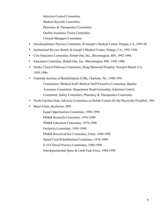 6 
Infection Control Committee 
Medical Records Committee 
Pharmacy & Therapeutics Committee 
Quality Insurance Tissue Committee 
Clinical Managers Committee 
• Interdisciplinary Practice Committee, St Joseph’s Medical Center, Orange, CA, 1995-96. 
• Institutional Review Board, St Joseph’s Medical Center, Orange, CA, 1995-1996. 
• Cost Outcomes Committee, Rehab One, Inc., Bloomington, MN, 1992-1996. 
• Education Committee, Rehab One, Inc., Bloomington, MN, 1992-1996. 
• Stroke Clinical Pathways Committee, Hoag Memorial Hospital, Newport Beach, CA 
1995-1996. 
• Charlotte Institute of Rehabilitation (CIR), Charlotte, NC, 1990-1991 
Committees: Medical Staff, Medical Staff Executive Committee, Quality 
Assurance Committee, Department Head Committee, Infection Control 
Committee, Safety Committee, Pharmacy & Therapeutics Committee 
• North Carolina State Advisory Committee on Rehab Centers for the Physically Disabled, 1991 
• Mayo Clinic, Rochester, MN: 
Equal Opportunities Committee, 1988-1990 
PM&R Research Committee, 1976-1990 
PM&R Education Committee, 1978-1990 
Geriatrics Committee, 1985-1990 
PM&R Record ad hoc Committee, Chair, 1980-1982 
Spinal Cord Rehabilitation Committee, 1976-1990 
E-10 Clinical Practice Committee, 1980-1990 
Interdepartmental Spine & Limb Task Force, 1984-1990 
 