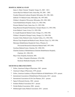7 
HOSPITAL MEDICAL STAFF 
James A. Haley Veterans’ Hospital, Tampa, FL, 2003 – 2013. 
Aurora BayCare Medical Center, Green Bay, WI, 2001 – 2003. 
Froedtert Memorial Lutheran Hospital, Milwaukee, WI, 1996- 2001. 
Zablocki VA Medical Center, Milwaukee, WI, 1997-2003. 
Children’s Hospital of Wisconsin, Milwaukee, WI, 1998- 2003. 
Tustin Rehabilitation Hospital, Tustin, CA, 1992-1996. 
Western Medical Center, Santa Ana, CA, 1992-1996. 
Hoag Memorial Hospital Presbyterian, Newport Beach, CA, 1993-1996. 
Irvine Medical Center, Irvine, CA, 1993-1996. 
St. Joseph Hospital & Medical Center, Orange, CA, 1994-1996 
Children’s Hospital of Orange County, Orange, CA, 1994-1996. 
Fountain Valley Medical Center, Fountain Valley, CA, 1994-1996. 
Mission Viejo Hospital and Medical Center, Mission Viejo, CA, 1993-1996. 
Marionjoy Rehabilitation Hospital & Clinics, Wheaton, IL: 
Provisional Research & Education Medical Staff, 1997-1998. 
Carolinas Medical Center, Charlotte, NC, 1990-1991. 
Charlotte Institute of Rehabilitation (Charlotte Rehabilitation Hospital), 
Charlotte, NC, 1990-1991. 
Mayo Clinic Hospitals, Rochester, MN: 
St. Mary’s Hospital of Rochester, 1976-1990. 
Rochester Methodist Hospital, 1976-1990. 
SOCIETIES & ORGANIZATIONS 
* Fellow, American College of Physicians, 1985 – present. 
* American College of Physicians, 1979- present. 
* Fellow, American Academy of Physical Medicine & Rehabilitation, 1978 - present. 
* International Association of Rehabilitation Professionals, 2013 – present. 
* International Association of Life Care Planners, 2013 – present. 
* Sigma Xi Research Society, 1984 – present. 
* Southern Medical Association 2013 – present. 
* Florida Medical Association, 2004 – present. 
* Hillsborough County Medical Association: 2011 – present. 
 