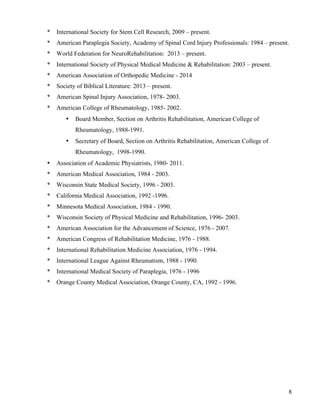 * International Society for Stem Cell Research, 2009 – present. 
* American Paraplegia Society, Academy of Spinal Cord Injury Professionals: 1984 – present. 
* World Federation for NeuroRehabilitation: 2013 – present. 
* International Society of Physical Medical Medicine & Rehabilitation: 2003 – present. 
* American Association of Orthopedic Medicine - 2014 
* Society of Biblical Literature: 2013 – present. 
* American Spinal Injury Association, 1978- 2003. 
* American College of Rheumatology, 1985- 2002. 
8 
• Board Member, Section on Arthritis Rehabilitation, American College of 
Rheumatology, 1988-1991. 
• Secretary of Board, Section on Arthritis Rehabilitation, American College of 
Rheumatology, 1998-1990. 
• Association of Academic Physiatrists, 1980- 2011. 
* American Medical Association, 1984 - 2003. 
* Wisconsin State Medical Society, 1996 - 2003. 
* California Medical Association, 1992 -1996. 
* Minnesota Medical Association, 1984 - 1990. 
* Wisconsin Society of Physical Medicine and Rehabilitation, 1996- 2003. 
* American Association for the Advancement of Science, 1976 - 2007. 
* American Congress of Rehabilitation Medicine, 1976 - 1988. 
* International Rehabilitation Medicine Association, 1976 - 1994. 
* International League Against Rheumatism, 1988 - 1990. 
* International Medical Society of Paraplegia, 1976 - 1996 
* Orange County Medical Association, Orange County, CA, 1992 - 1996. 
 