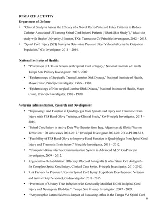 9 
RESEARCH ACTIVITY: 
Department of Defense 
• “Clinical Study to Assess the Efficacy of a Novel Micro-Patterned Foley Catheter to Reduce 
Catheter-Associated UTI among Spinal Cord Injured Patients (“Shark Skin Study”),” (dual-site 
study with Baylor University, Houston, TX): Tampa site Co-Principle Investigator, 2012 – 2015. 
• “Spinal Cord Injury (SCI) Survey to Determine Pressure Ulcer Vulnerability in the Outpatient 
Population,” Co-Investigator, 2011 – 2014. 
National Institutes of Health: 
• “Prevention of UTIs in Persons with Spinal Cord of Injury,” National Institute of Health 
Tampa Site Primary Investigator: 2007- 2009 
• “Epidemiology of Surgically Treated Lumbar Disk Disease,” National Institute of Health, 
Mayo Clinic, Principle Investigator, 1986 – 1988 
• “Epidemiology of Non-surgical Lumbar Disk Disease,” National Institute of Health, Mayo 
Clinic, Principle Investigator, 1988 - 1990 
Veterans Administration, Research and Development 
• “Improving Hand Function in Quadriplegia from Spinal Cord Injury and Traumatic Brain 
Injury with FES Hand Glove Training, a Clinical Study,” Co-Principle Investigator, 2013 – 
2015. 
• “Spinal Cord Injury in Active Duty War Injuries from Iraq, Afganistan & Global War on 
Terrorism: 100 serial cases 2003-2012.” Principal Investigator 2003-2012; Co-PI 2012-13. 
• “Feasibility of FES Hand Glove to Improve Hand Function in Quadriplegia from Spinal Cord 
Injury and Traumatic Brain injury,” Principle Investigator, 2011 – 2012. 
• “Computer-Brain Interface Communication System in Advanced ALS” Co-Principal 
Investigator, 2009 – 2012. 
• Regenerative Rehabilitation: Olfactory Mucosal Autografts & other Stem Cell Autografts 
for Complete Spinal Cord Injury, Clinical Case Series. Principle Investigator, 2010-2012. 
• Risk Factors for Pressure Ulcers in Spinal Cord Injury, Hypothesis Development: Veterans 
and Active Duty Personnel, Co-Investigator, 2011- 2015. 
• “Prevention of Urinary Tract Infection with Genetically Modified E.Coli in Spinal Cord 
Injury and Neurogenic Bladders.” Tampa Site Primary Investigator, 2007 - 2009. 
• “Amyotrophic Lateral Sclerosis, Impact of Escalating Influx in the Tampa VA Spinal Cord 
 