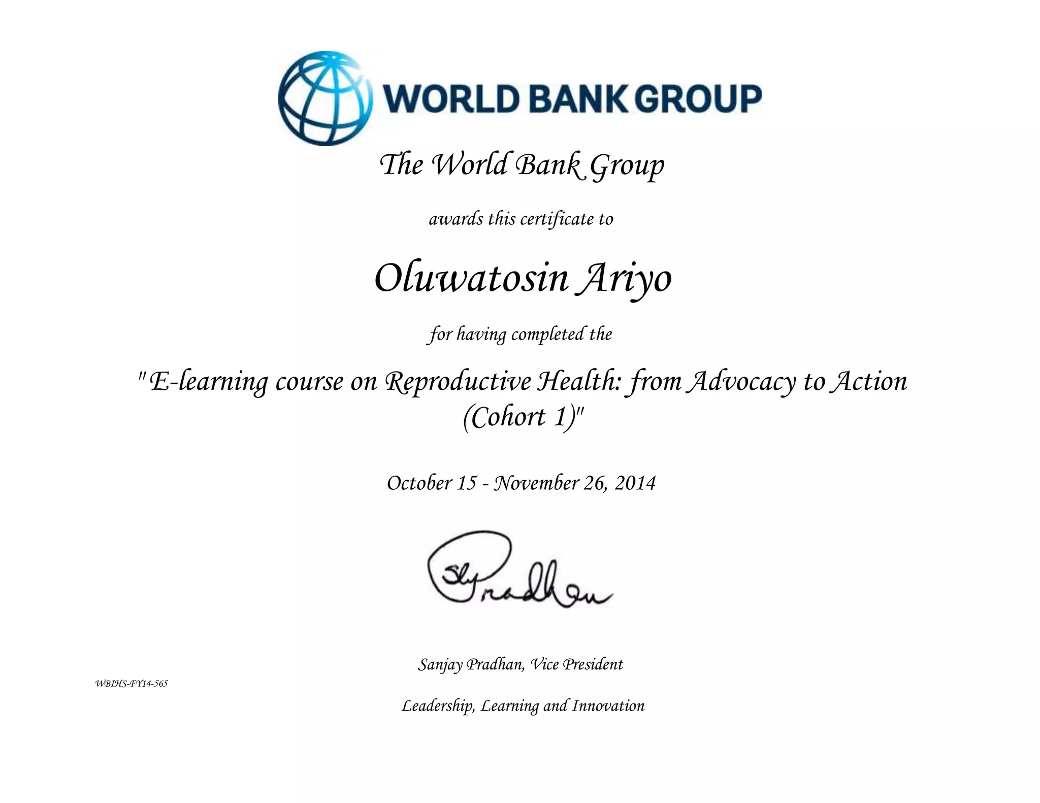 Sanjay Pradhan, Vice President
WBIHS-FY14-565
Leadership, Learning and Innovation
The World Bank Group
awards this certificate to
Oluwatosin Ariyo
for having completed the
" E-learning course on Reproductive Health: from Advocacy to Action
(Cohort 1)"
October 15 - November 26, 2014