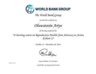 Sanjay Pradhan, Vice President
WBIHS-FY14-565
Leadership, Learning and Innovation
The World Bank Group
awards this certificate to
Oluwatosin Ariyo
for having completed the
" E-learning course on Reproductive Health: from Advocacy to Action
(Cohort 1)"
October 15 - November 26, 2014
 