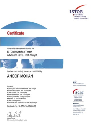 ISTQB® Certified Tester,
Advanced Level, Test Analyst
15/12/2016
ANOOP MOHAN
• Testing Process Activities for the Test Analyst
• Specification-based Test Techniques
• Defect-based Test Techniques
• Experience-based Test Techniques
• Testing Functional Quality Attributes
• Reviews for the Test Analyst
• Defect Management
• Test Tools and Automation for the Test Analyst
16-CTAL-TA-104800-05
 
