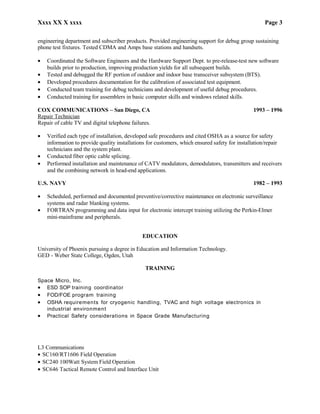 Xxxx XX X xxxx Page 3
engineering department and subscriber products. Provided engineering support for debug group sustaining
phone test fixtures. Tested CDMA and Amps base stations and handsets.
• Coordinated the Software Engineers and the Hardware Support Dept. to pre-release-test new software
builds prior to production, improving production yields for all subsequent builds.
• Tested and debugged the RF portion of outdoor and indoor base transceiver subsystem (BTS).
• Developed procedures documentation for the calibration of associated test equipment.
• Conducted team training for debug technicians and development of useful debug procedures.
• Conducted training for assemblers in basic computer skills and windows related skills.
COX COMMUNICATIONS – San Diego, CA 1993 – 1996
Repair Technician
Repair of cable TV and digital telephone failures.
• Verified each type of installation, developed safe procedures and cited OSHA as a source for safety
information to provide quality installations for customers, which ensured safety for installation/repair
technicians and the system plant.
• Conducted fiber optic cable splicing.
• Performed installation and maintenance of CATV modulators, demodulators, transmitters and receivers
and the combining network in head-end applications.
U.S. NAVY 1982 – 1993
• Scheduled, performed and documented preventive/corrective maintenance on electronic surveillance
systems and radar blanking systems.
• FORTRAN programming and data input for electronic intercept training utilizing the Perkin-Elmer
mini-mainframe and peripherals.
EDUCATION
University of Phoenix pursuing a degree in Education and Information Technology.
GED - Weber State College, Ogden, Utah
TRAINING
Space Micro, Inc.
• ESD SOP training coordinator
• FOD/FOE program training
• OSHA requirements for cryogenic handling, TVAC and high voltage electronics in
industrial environment
• Practical Safety considerations in Space Grade Manufacturing
L3 Communications
• SC160/RT1606 Field Operation
• SC240 100Watt System Field Operation
• SC646 Tactical Remote Control and Interface Unit
 