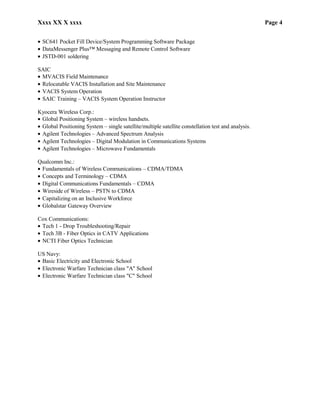 Xxxx XX X xxxx Page 4
• SC641 Pocket Fill Device/System Programming Software Package
• DataMessenger Plus™ Messaging and Remote Control Software
• JSTD-001 soldering
SAIC
• MVACIS Field Maintenance
• Relocatable VACIS Installation and Site Maintenance
• VACIS System Operation
• SAIC Training – VACIS System Operation Instructor
Kyocera Wireless Corp.:
• Global Positioning System – wireless handsets.
• Global Positioning System – single satellite/multiple satellite constellation test and analysis.
• Agilent Technologies – Advanced Spectrum Analysis
• Agilent Technologies – Digital Modulation in Communications Systems
• Agilent Technologies – Microwave Fundamentals
Qualcomm Inc.:
• Fundamentals of Wireless Communications – CDMA/TDMA
• Concepts and Terminology – CDMA
• Digital Communications Fundamentals – CDMA
• Wireside of Wireless – PSTN to CDMA
• Capitalizing on an Inclusive Workforce
• Globalstar Gateway Overview
Cox Communications:
• Tech 1 - Drop Troubleshooting/Repair
• Tech 3B - Fiber Optics in CATV Applications
• NCTI Fiber Optics Technician
US Navy:
• Basic Electricity and Electronic School
• Electronic Warfare Technician class "A" School
• Electronic Warfare Technician class "C" School
 