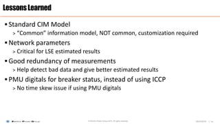 |
 Standard CIM Model
> “Common” information model, NOT common, customization required
 Network parameters
> Critical for LSE estimated results
 Good redundancy of measurements
> Help detect bad data and give better estimated results
 PMU digitals for breaker status, instead of using ICCP
> No time skew issue if using PMU digitals
LessonsLearned
© Electric Power Group 2016. All rights reserved 1403/23/2016
 