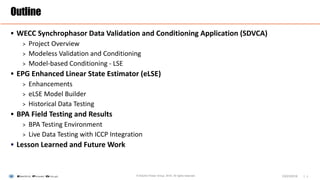 |
 WECC Synchrophasor Data Validation and Conditioning Application (SDVCA)
> Project Overview
> Modeless Validation and Conditioning
> Model-based Conditioning - LSE
 EPG Enhanced Linear State Estimator (eLSE)
> Enhancements
> eLSE Model Builder
> Historical Data Testing
 BPA Field Testing and Results
> BPA Testing Environment
> Live Data Testing with ICCP Integration
 Lesson Learned and Future Work
Outline
1© Electric Power Group. 2016. All rights reserved. 03/23/2016
 
