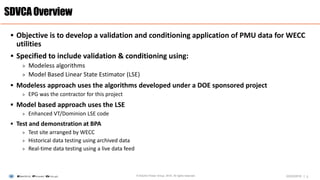 |
 Objective is to develop a validation and conditioning application of PMU data for WECC
utilities
 Specified to include validation & conditioning using:
> Modeless algorithms
> Model Based Linear State Estimator (LSE)
 Modeless approach uses the algorithms developed under a DOE sponsored project
> EPG was the contractor for this project
 Model based approach uses the LSE
> Enhanced VT/Dominion LSE code
 Test and demonstration at BPA
> Test site arranged by WECC
> Historical data testing using archived data
> Real-time data testing using a live data feed
SDVCAOverview
2© Electric Power Group. 2016. All rights reserved. 03/23/2016
 