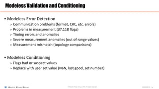 |
 Modeless Error Detection
> Communication problems (format, CRC, etc. errors)
> Problems in measurement (37.118 flags)
> Timing errors and anomalies
> Severe measurement anomalies (out of range values)
> Measurement mismatch (topology comparisons)
 Modeless Conditioning
> Flags bad or suspect values
> Replace with user set value (NaN, last good, set number)
ModelessValidationandConditioning
4© Electric Power Group. 2016. All rights reserved. 03/23/2016
 