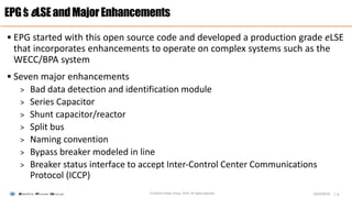 |
 EPG started with this open source code and developed a production grade eLSE
that incorporates enhancements to operate on complex systems such as the
WECC/BPA system
 Seven major enhancements
> Bad data detection and identification module
> Series Capacitor
> Shunt capacitor/reactor
> Split bus
> Naming convention
> Bypass breaker modeled in line
> Breaker status interface to accept Inter-Control Center Communications
Protocol (ICCP)
EPG’seLSEandMajorEnhancements
6© Electric Power Group. 2016. All rights reserved. 03/23/2016
 