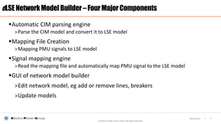 |
Automatic CIM parsing engine
>Parse the CIM model and convert it to LSE model
Mapping File Creation
>Mapping PMU signals to LSE model
Signal mapping engine
>Read the mapping file and automatically map PMU signal to the LSE model
GUI of network model builder
>Edit network model, eg add or remove lines, breakers
>Update models
eLSENetworkModelBuilder–FourMajorComponents
© Electric Power Group 2016. All rights reserved
703/23/2016
 
