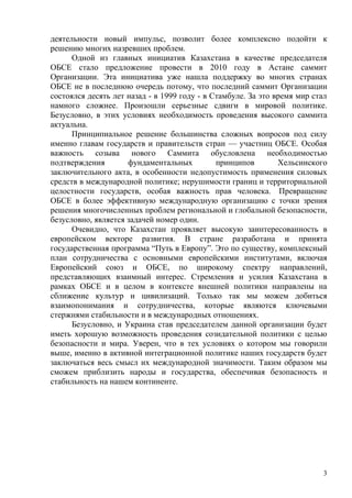 деятельности новый импульс, позволит более комплексно подойти к
решению многих назревших проблем.
      Одной из главных инициатив Казахстана в качестве председателя
ОБСЕ стало предложение провести в 2010 году в Астане саммит
Организации. Эта инициатива уже нашла поддержку во многих странах
ОБСЕ не в последнюю очередь потому, что последний саммит Организации
состоялся десять лет назад - в 1999 году - в Стамбуле. За это время мир стал
намного сложнее. Произошли серьезные сдвиги в мировой политике.
Безусловно, в этих условиях необходимость проведения высокого саммита
актуальна.
      Принципиальное решение большинства сложных вопросов под силу
именно главам государств и правительств стран — участниц ОБСЕ. Особая
важность созыва нового Саммита обусловлена необходимостью
подтверждения        фундаментальных          принципов        Хельсинского
заключительного акта, в особенности недопустимость применения силовых
средств в международной политике; нерушимости границ и территориальной
целостности государств, особая важность прав человека. Превращение
ОБСЕ в более эффективную международную организацию с точки зрения
решения многочисленных проблем региональной и глобальной безопасности,
безусловно, является задачей номер один.
      Очевидно, что Казахстан проявляет высокую заинтересованность в
европейском векторе развития. В стране разработана и принята
государственная программа “Путь в Европу”. Это по существу, комплексный
план сотрудничества с основными европейскими институтами, включая
Европейский союз и ОБСЕ, по широкому спектру направлений,
представляющих взаимный интерес. Стремления и усилия Казахстана в
рамках ОБСЕ и в целом в контексте внешней политики направлены на
сближение культур и цивилизаций. Только так мы можем добиться
взаимопонимания и сотрудничества, которые являются ключевыми
стержнями стабильности и в международных отношениях.
      Безусловно, и Украина став председателем данной организации будет
иметь хорошую возможность проведения созидательной политики с целью
безопасности и мира. Уверен, что в тех условиях о котором мы говорили
выше, именно в активной интеграционной политике наших государств будет
заключаться весь смысл их международной значимости. Таким образом мы
сможем приблизить народы и государства, обеспечивая безопасность и
стабильность на нашем континенте.




                                                                          3
 