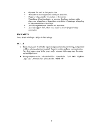 2
• Oversaw file staff in final production.
• Worked with messengers and courtroom personnel.
• Prepared subpoenas for production of documents.
• Calendared all pertinent dates re response deadlines, motions, trials,
discovery, scheduling of depositions, scheduling of meetings, scheduling
of conference calls for attorneys.
• Assisted in preparation for trials and mediation.
• Assisted support staff, when need arose, to ensure projects timely
completed.
EDUCATION
Santa Monica College – Major in Psychology
SKILLS
 Team player, can-do attitude, superior organization and prioritizing, independent
problem-solving, attention to detail. Superior written and oral communication.
Excellent interpersonal skills: grace under pressure, diplomacy, tact, discretion
and solid judgment.
 Strong computer skills: Microsoft Office. Power Point. Excel. DTI. Big Hand.
Legal Key. Chrome River. Quick Books. WPM 100+
 