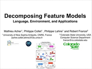 Decomposing Feature Models
               Language, Environment, and Applications


  Mathieu Acher1, Philippe Collet1 , Philippe Lahire1 and Robert France2
1 University                                                                                                                                                                                                                                         2 Colorado
                                                                                                                                                                                                                                                              State University, USA
            of Nice Sophia Antipolis, CNRS, France
          {acher,collet,lahire}@i3s.unice.fr                                                                                                                                                                                                         Computer Science Department
                                                                                                                                                                                                                                                       france@cs.colostate.edu
                                                                                           Slicing Feature Models
                                                                              Semantics, Algorithm, Support, and Applications
                                                                                 Mathieu Acher1, Philippe Collet1 , Philippe Lahire1 and Robert France2
                                                                              1 University                                                                       2 Colorado State University, USA
                                                                                             of Nice Sophia Antipolis, CNRS, France
                                                                                           {acher,collet,lahire}@i3s.unice.fr                                      Computer Science Department
                                                                                                                                                                     france@cs.colostate.edu



                                                                                                                 ASE'11 short paper
                                                       Semantics                                                                                                                                Algorithm

                                               Hierarchy                         Set of                                                                            Support for                                        Semantics-aware
                                                                              conﬁgurations                                                                        Constraints                                          Technique
                                                                                                                                                                                            Root Support




                                          Or                  Mandatory
                                                                                                                      Slicing
                                           Xor                 Optional

                                                                                                                                                                                                                     Technique

                                        Future Work                                                                                     Motivation
                                                                                                                                                                                                Reasoning
                                                                                                                                                                                              about two kinds
                                                                                                                                                                                                of variability     Reconciling     Updating and
                                                            Paper                                                                                                                                                Feature Models   Extracting Views

                                                                                                                            Large and                Multiple, Inter-
                                                                                                      Support              Complex FMs                related FMs                               Algorithm



                                                                                                                                                                                                                                  Propositional
                                      Demonstration         Long      Short
                                                                                                                                                                                                                                     Logics
                                                                                                                                             Support for
                                                                                                                                             Constraints                Corrective
                                                                                                                                                                        Capabilities                                      Semantics-aware
                                                                              Automation           Language
                                                                                                                                                                                                            Syntactical     Technique
                                                                                                                      Environment                                                      Root Support         Technique
                                               Case Study




                                                                           BDD          SAT                   Standalone     Eclipse           Editors
                                                                                                                                                                                                  Semantics

                                  Video Surveillance
                                  Processing Chains     Medical Imaging    Reverse Engineering                                         Graphical                Textual
                                                          Workﬂows         Software Architecture                                        Editor                   Editor
                                                                                                                                                                                              Hierarchy             Set of
                                                                                                                                                                                                                 conﬁgurations

                                       (Algorithm <-> Semantics) ^ (Algorithm <-> CorrectiveCapabilities) ^ (Algorithm <-> RootSupport)
                                       ^ (CorrectiveCapabilities -> SupportForConstraints) ^ (CorrectiveCapabilities -> SemanticsAware)
                                       ^ (SetOfConfigurations <-> SemanticsAware) ^ (SemanticsAware -> Automation) ^ (Language -> TextualEditor)
                                       ^ (TextualEditor -> Eclipse) ^ Language




                                                                                                                    ASE'11
                                                                                                                 demonstration                                                    Applications
                                                                    Support
                                                                                                                                                                                                                          Technique
                                                                                                                                                             Case Study

                                                              Language                                                                                                                        Reasoning
                                      Automation                                   Environment                                                                                              about two kinds
                                                                                                                                                                                                                     Reconciling       Updating
                                                                                                                                                                                              of variability
                                                                                                                                          Video                                                                       Feature             and
                                                                                                                                       Surveillance                                                                   Models           Extracting
                                                                                                                                       Processing                                                                                       Views
                                                                                                              Textual                    Chains                  Medical
                                                                          Standalone       Eclipse                                                                                     Reverse Engineering
                                    BDD           SAT                                                          Editor                                            Imaging
                                                                                                                                                                                       Software Architecture
                                                                                                                                                                Workﬂows
 
