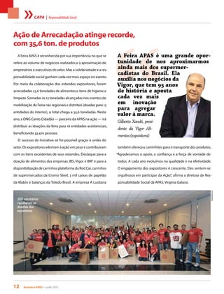 12 Acontece apas • junho 2013
Ação de Arrecadação atinge recorde,
com 35,6 ton. de produtos
A Feira APAS é reconhecida por sua importância no que se
refere ao volume de negócios realizados e à aproximação de
empresários e executivos do setor. Mas a solidariedade e a res-
ponsabilidade social ganham cada vez mais espaço no evento.
Por meio da colaboração dos estandes expositores, foram
arrecadadas 23,6 toneladas de alimentos e itens de higiene e
limpeza. Somadas às 12 toneladas alcançadas nos eventos de
mobilização da Feira nas regionais e distritais (doadas para 13
entidades do interior), o total chega a 35,6 toneladas. Neste
ano, a ONG Canto Cidadão — parceira da APAS na ação — irá
distribuir as doações da feira para 16 entidades assistenciais,
beneficiando 33.470 pessoas.
O sucesso da iniciativa só foi possível graças à união do
setor. Os expositores aderiram à ação em peso e contribuíram
com os itens excedentes de seus estandes. Destaque para a
doação de alimentos das empresas JBS, Vigor e BRF e para a
disponibilização de carrinhos plataforma da Rod Car, carrinhos
de supermercados da Cromo Steel, 3 mil caixas de papelão
da Klabin e balanças da Toledo Brasil. A empresa A Lusitana
também ofereceu caminhões para o transporte dos produtos.
“Agradecemos o apoio, a confiança e a força de vontade de
todos. A cada ano evoluímos na qualidade e na efetividade.
O engajamento dos expositores é crescente. Eles sentem-se
orgulhosos em participar da Ação”, afirma a diretora de Res-
ponsabilidade Social da APAS, Virgínia Galassi.
350 voluntários
recolheram as
doações dos
expositores FotoAndres.com
“
A Feira APAS é uma grande opor-
tunidade de nos aproximarmos
ainda mais dos supermer-
cadistas do Brasil. Ela
auxilia nos negócios da
Vigor, que tem 95 anos
de história e aposta
cada vez mais
em inovação
para agregar
valor à marca.
Gilberto Xandó, presi-
dente da Vigor Ali-
mentos(expositora)
capa | ResponsabilidadeSocial
 