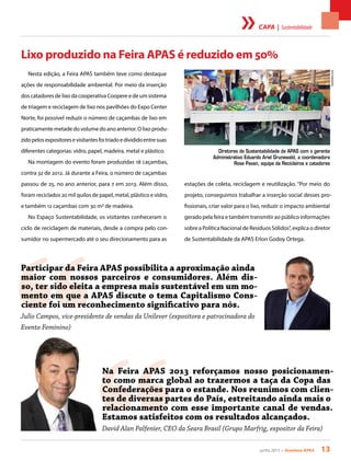 junho 2013 • Acontece apas 13
estações de coleta, reciclagem e reutilização. “Por meio do
projeto, conseguimos trabalhar a inserção social desses pro-
fissionais, criar valor para o lixo, reduzir o impacto ambiental
gerado pela feira e também transmitir ao público informações
sobre a Política Nacional de Resíduos Sólidos”, explica o diretor
de Sustentabilidade da APAS Erlon Godoy Ortega.
Lixo produzido na Feira APAS é reduzido em 50%
Nesta edição, a Feira APAS também teve como destaque
ações de responsabilidade ambiental. Por meio da inserção
dos catadores de lixo da cooperativa Coopere e de um sistema
de triagem e reciclagem de lixo nos pavilhões do Expo Center
Norte, foi possível reduzir o número de caçambas de lixo em
praticamente metade do volume do ano anterior. O lixo produ-
zidopelosexpositoresevisitantesfoitriadoedivididoentresuas
diferentes categorias: vidro, papel, madeira, metal e plástico.
Na montagem do evento foram produzidas 18 caçambas,
contra 32 de 2012. Já durante a Feira, o número de caçambas
passou de 25, no ano anterior, para 7 em 2013. Além disso,
foram reciclados 20 mil quilos de papel, metal, plástico e vidro,
e também 12 caçambas com 30 m3 de madeira.
No Espaço Sustentabilidade, os visitantes conheceram o
ciclo de reciclagem de materiais, desde a compra pelo con-
sumidor no supermercado até o seu direcionamento para as
“
Participar da Feira APAS possibilita a aproximação ainda
maior com nossos parceiros e consumidores. Além dis-
so, ter sido eleita a empresa mais sustentável em um mo-
mento em que a APAS discute o tema Capitalismo Cons-
ciente foi um reconhecimento significativo para nós.
Julio Campos, vice-presidente de vendas da Unilever (expositora e patrocinadora do
Evento Feminino)
“
Na Feira APAS 2013 reforçamos nosso posicionamen-
to como marca global ao trazermos a taça da Copa das
Confederações para o estande. Nos reunimos com clien-
tes de diversas partes do País, estreitando ainda mais o
relacionamento com esse importante canal de vendas.
Estamos satisfeitos com os resultados alcançados.
David Alan Palfenier, CEO da Seara Brasil (Grupo Marfrig, expositor da Feira)
Diretores de Sustentabilidade da APAS com o gerente
Administrativo Eduardo Ariel Grunewald, a coordenadora
Rose Pavan, equipe da Recicleiros e catadores
FotoAndres.com
capa | Sustentabilidade
 
