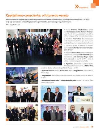 junho 2013 • Acontece apas 15
Capitalismo consciente: o futuro do varejo
Várias autoridades políticas, personalidades, empresários do varejo e da indústria e jornalistas marcaram presença na APAS
2013 – 29º Congresso e Feira de Negócios em Supermercados. Confira a seguir algumas imagens.
Fotos > FotoAndres.com
1. O casal Virgínia e João Galassi (ao centro)
com Ronaldo dos Santos, Romano Pansera e
a comitiva do Peru no jantar de abertura da Feira
APAS, no Espaço APAS - Centro de Convenções
2. Presidente João Galassi discursa na soleni-
dade de abertura da Feira, que reuniu autori-
dades políticas municipais, estaduais e federais
3. Executivos da BRF no estande da empresa,
com Sussumu Honda, Fernando Yamada e
João Galassi
4. Presidente João Galassi e Diretoria APAS com
os campeões olímpicos Arthur Zanetti (ginás-
tica artística), Sarah Menezes e Mayra Aguiar
(ambas do judô) no estande da BRF — o trio de
atletas é patrocinado pela marca Sadia
5. Raj Sisodia, palestrante e fundador do Ins-
tituto Capitalismo Consciente, e Abilio Diniz,
presidente dos Conselhos do Grupo Pão de Açúcar e da BRF
6. Fernando Yamada (ABRAS), João Galassi (APAS) e Jorge Bayona, embaixador do
Peru no Brasil
7. Jorge Bayona, embaixador do Peru no Brasil, discursa durante o jantar de abertura
da Feira
8. Ronaldo dos Santos, Cafu e Pedro Celso Gonçalves durante café com os pales-
trantes do Congresso2
53 7
4
1
6 8
APAS 2013
 