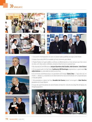 16 Acontece apas • junho 2013
APAS 2013
1. Cerca de 65 mil empresários do setor circularam pelos pavilhões do Expo Center Norte
2. Espaço Associado APAS foi novidade na Feira: momento para relaxar
3. Projeto Padaria no Super: público conheceu os diferenciais de um dos serviços que mais cresce
no setor, com dicas sobre confeitaria, rotisseria e food service no autosserviço
4.NoestandedaCamilAlimentos:JacquesQuartiero,EduGuedes,JoãoSanzovoeJoãoGalassi
5. O vice-governador de São Paulo, Guilherme Afif Domingos, representou o governador Ge-
raldo Alckmin na solenidade de abertura da Feira
6. O ex-ministro da Infraestrutura e ex-presidente da Embraer Ozires Silva — hoje reitor da Uni-
monte — destacou a importância do desenvolvimento da economia local com a expansão para
o mercado global
7. Vice-presidente e diretor da Feira, Ronaldo dos Santos presta homenagem a Alair Martins,
presidente do Grupo Martins
8. Grupo de supermercadistas de vários Estados do Brasil em visita técnica à loja Pão de Açúcar, do
Shopping Iguatemi
8
2
6
1
3
7
4
5
 