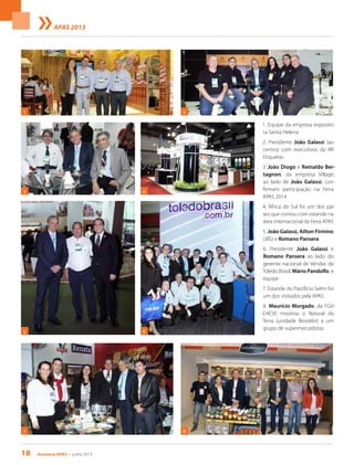 18 Acontece apas • junho 2013
APAS 2013
1. Equipe da empresa exposito-
ra Santa Helena
2. Presidente João Galassi (ao
centro) com executivos da RR
Etiquetas
3. João Diogo e Reinaldo Ber-
tagnon, da empresa Village,
ao lado de João Galassi, con-
firmam participação na Feira
APAS 2014
4. África do Sul foi um dos paí-
ses que contou com estande na
área internacional da Feira APAS
5. João Galassi, Ailton Firmino
(JBS) e Romano Pansera
6. Presidente João Galassi e
Romano Pansera ao lado do
gerente nacional de Vendas da
Toledo Brasil, Mário Pandolfo, e
equipe
7. Estande do Pastifício Selmi foi
um dos visitados pela APAS
8. Maurício Morgado, da FGV-
-EAESP, mostrou o Natural da
Terra (unidade Brooklin) a um
grupo de supermercadistas
7
2
4
5
3
1
6
8
 