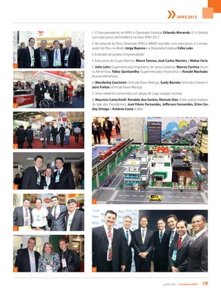 junho 2013 • Acontece apas 19
APAS 2013
1. O Vice-presidente da APAS e Deputado Estadual Orlando Morando (2º à direita)
com executivos da Predilecta na Feira APAS 2013
2. No estande do Peru: Diretorias APAS e ABRAS reunidas com executivos e o embai-
xador do Peru no Brasil, Jorge Bayona e a Deputada Estadual Célia Leão
3. Estandes do projeto Empreendedor
4. Executivos do Grupo Martins: Marco Tannus, José Carlos Martins e Walter Faria
5. Júlio Lohn (Supermercados Imperatriz, de Santa Catarina), Marcos Cortina (Auro-
ra Alimentos), Fábio Quintanilha (Supermercados Imperatriz) e Ronald Machado
(Aurora Alimentos)
6. Wanderley Cascimiro (Vinícola Nova Aliança), Suely Barreto (Vinícola Cereser) e
Jairo Freitas (Vinícola Nova Aliança)
7. Uma cidade foi construída com peças de Lego: atração na Feira
8. Maurício Cavicchiolli, Ronaldo dos Santos, Rômulo Dias (Cielo, patrocinadora
da Sala dos Presidentes), José Flávio Fernandes, Jefferson Fernandes, Erlon Go-
doy Ortega e Antônio Costa (Cielo)
2
8
5
1
7
3
4
6
 