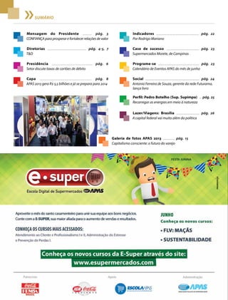 2 Acontece apas • junho 2013
sumário
Mensagem do Presidente ........... pág. 3
CONFIANÇAparaprosperarefortalecerrelaçõesdevalor
Capa ............................................................... pág. 8
APAS 2013 gera R$ 5,5 bilhões e já se prepara para 2014
Indicadores ........................................................ pág. 22
Por Rodrigo Mariano
Case de sucesso ........................................... pág. 23
Supermercados Morete, de Campinas
Programe-se ...................................................... pág. 23
Calendário de Eventos APAS do mês de junho
Social ......................................................................... pág. 24
Antonio Ferreira de Souza, gerente da rede Futurama,
lança livro
Perfil: Pedro Botelho (Sup. Supimpa) ... pág. 25
Recarregar as energias em meio à natureza
Lazer/Viagens: Brasília ............................... pág. 26
A capital federal vai muito além da política
Presidência ................................................. pág. 6
Setor discute taxas de cartões de débito
Diretorias .................................................. pág. 4-5, 7
T&D
Galeria de fotos APAS 2013 ................ pág. 15
Capitalismo consciente: o futuro do varejo
 