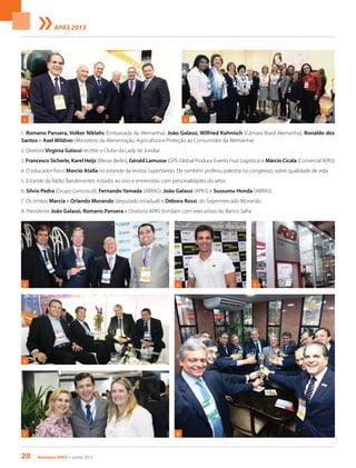 20 Acontece apas • junho 2013
APAS 2013
1. Romano Pansera, Volker Niklahs (Embaixada da Alemanha), João Galassi, Wilfried Kuhnisch (Câmara Brasil Alemanha), Ronaldo dos
Santos e Axel Wildner (Ministério da Alimentação, Agricultura e Proteção ao Consumidor da Alemanha)
2. Diretora Virgínia Galassi recebe o Clube da Lady de Jundiaí
3. Francesco Sicherle, Karel Heijs (Messe Berlin), Gérald Lamusse (GPE-Global Produce Events Fruit Logistica) e Márcio Cicala (Comercial APAS)
4. O educador físico Marcio Atalla no estande da revista SuperVarejo. Ele também proferiu palestra no congresso, sobre qualidade de vida
5. Estande da Rádio Bandeirantes: estúdio ao vivo e entrevistas com personalidades do setor
6. Silvio Pedra (Grupo Cencosud), Fernando Yamada (ABRAS), João Galassi (APAS) e Sussumu Honda (ABRAS)
7. Os irmãos Marcia e Orlando Morando (deputado estadual) e Débora Rossi, do Supermercado Morando
8. Presidente João Galassi, Romano Pansera e Diretoria APAS brindam com executivos do Banco Safra
3
7
1 2
4
8
5
6
 