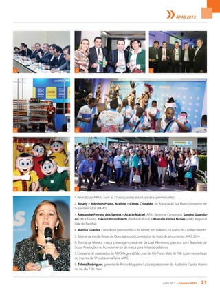 junho 2013 • Acontece apas 21
APAS 2013
1. Reunião da ABRAS com as 27 associações estaduais de supermercados
2. Rosely e Adeilton Prado, Acelino e Cleres Cristaldo, da Associação Sul Mato-Grossense de
Supermercados (AMAS)
3. Alexandre Ferrato dos Santos e Acácio Maciel (APAS Regional Campinas), Sandro Guardia-
no (Alca Foods), Flávio Christofoletti (Barilla do Brasil) e Marcelo Torres Nunes (APAS Regional
Vale do Paraíba)
4. Marina Guedes, consultora gastronômica da Nestlé, em palestra na Arena do Conhecimento
5. Bateria da escola Rosas de Ouro agitou os convidados da festa de lançamento APAS 2014
6. Turma da Mônica marca presença no estande da Lual Alimentos: parceria com Maurício de
Sousa Produções no licenciamento da marca para linha de gelatinas
7. Caravana de associados da APAS Regional São José do Rio Preto. Mais de 700 supermercadistas
do interior de SP visitaram a Feira APAS
8. Telma Rodrigues, gerente de RH do Magazine Luiza e palestrante do Auditório Capital Huma-
no no dia 7 de maio8
7
4 5
1 2 3
6
 