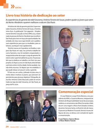 24 Acontece apas • junho 2013
SOCIAL
Livro traz história de dedicação ao setor
Comemoração especial
A história de vida do gerente geral dos Supermer-
cadosFuturama,AntônioFerreiradeSouza,oToninho,
virou livro. A publicação “Um gigante!... Simples-
mente Toninho”, lançada na Feira APAS 2013, é desti-
nada às pessoas do Norte e Nordeste que escolhem
São Paulo para viver em busca de oportunidades. Na
verdade, ele viveu isso e quer dividir com o público
suas experiências para que os resultados, para os
leitores, aconteçam mais rapidamente.
Toninho nasceu em Guarabira, na Paraíba, e veio
para São Paulo em 1969. Seu primeiro trabalho foi
como faxineiro, mas foi também empacotador e
recepcionista antes de ocupar o cargo de gerente. Ele
está no setor supermercadista há 43 anos.“As pessoas
têm que se dedicar ao trabalho e ter foco nos seus
projetos.Eufiquei31anosemSãoPauloantesdefazer
a primeira visita à minha cidade. Sentia saudade, mas
não tinha recursos. Só depois que me estabeleci é
que pude relaxar um pouco”, conta o gerente.
“O livro era um sonho, cultivado há dois anos. A
minha ideia é motivar os jovens, que precisam ser
persistentes para alcançar objetivos.”A biografia, do
escritor Antonio Carlos Boucault, pode ser encon-
trada nas lojas da rede Futurama, em São Paulo, ao
preço de R$ 20,00.
O casal Roberto Longo Pinho Moreno, vice-pre-
sidente da APAS, e Suzanna Moreno, integrante da
Diretoria de Responsabilidade Social da associação,
celebrou os aniversários das filhas Fernanda e Rafa-
ela em uma viagem a Nova York (Estados Unidos),
durante a Semana Santa, no final do mês de março.
O passeio ao MadameTussauds, famoso museu de
figuras de cera, os deixou com vontade de repetir
a comemoração.
As experiências do gerente da rede Futurama, Antônio Ferreira de Souza, podem ajudar os jovens que saem
do Norte e Nordeste e querem melhorar a vida em São Paulo
Arquivopessoal
ArquivoAPAS
O casal Roberto e Suzanna Moreno
no Museu Madame Tussauds
Toninho:
“Escrever um
livro era o
meu sonho”
 