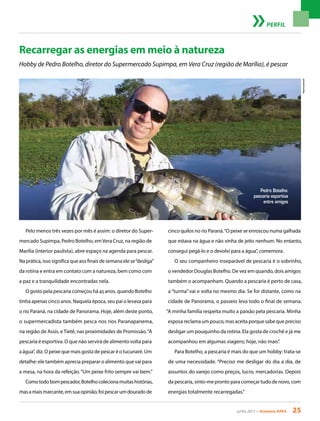 junho 2013 • Acontece apas 25
Recarregar as energias em meio à natureza
Hobby de Pedro Botelho, diretor do Supermercado Supimpa, em Vera Cruz (região de Marília), é pescar
Pelo menos três vezes por mês é assim: o diretor do Super-
mercado Supimpa, Pedro Botelho, emVera Cruz, na região de
Marília (interior paulista), abre espaço na agenda para pescar.
Na prática, isso significa que aos finais de semana ele se“desliga”
da rotina e entra em contato com a natureza, bem como com
a paz e a tranquilidade encontradas nela.
O gosto pela pescaria começou há 45 anos, quando Botelho
tinha apenas cinco anos. Naquela época, seu pai o levava para
o rio Paraná, na cidade de Panorama. Hoje, além deste ponto,
o supermercadista também pesca nos rios Paranapanema,
na região de Assis, eTietê, nas proximidades de Promissão.“A
pescaria é esportiva. O que não servirá de alimento volta para
a água”, diz. O peixe que mais gosta de pescar é o tucunaré. Um
detalhe: ele também aprecia preparar o alimento que vai para
a mesa, na hora da refeição.“Um peixe frito sempre vai bem.”
Comotodobompescador,Botelhocolecionamuitashistórias,
masamaismarcante,emsuaopinião,foipescarumdouradode
perfil
cinco quilos no rio Paraná.“O peixe se enroscou numa galhada
que estava na água e não vinha de jeito nenhum. No entanto,
consegui pegá-lo e o devolvi para a água”, comemora.
O seu companheiro inseparável de pescaria é o sobrinho,
o vendedor Douglas Botelho. De vez em quando, dois amigos
também o acompanham. Quando a pescaria é perto de casa,
a “turma” vai e volta no mesmo dia. Se for distante, como na
cidade de Panorama, o passeio leva todo o final de semana.
“A minha família respeita muito a paixão pela pescaria. Minha
esposa reclama um pouco, mas aceita porque sabe que preciso
desligar um pouquinho da rotina. Ela gosta de crochê e já me
acompanhou em algumas viagens; hoje, não mais”.
Para Botelho, a pescaria é mais do que um hobby: trata-se
de uma necessidade. “Preciso me desligar do dia a dia, de
assuntos do varejo como preços, lucro, mercadorias. Depois
da pescaria, sinto-me pronto para começar tudo de novo, com
energias totalmente recarregadas.”
Arquivopessoal
Pedro Botelho:
pescaria esportiva
entre amigos
 